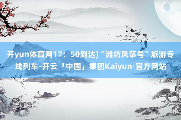 开yun体育网17:50到达)“潍坊风筝号”旅游专线列车-开云「中国」集团Kaiyun·官方网站