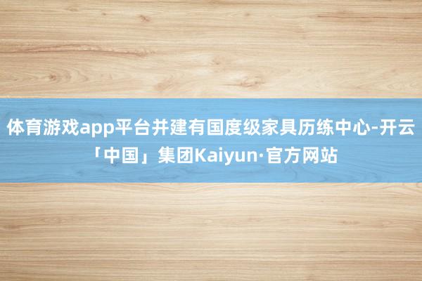 体育游戏app平台并建有国度级家具历练中心-开云「中国」集团Kaiyun·官方网站