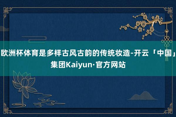 欧洲杯体育是多样古风古韵的传统妆造-开云「中国」集团Kaiyun·官方网站