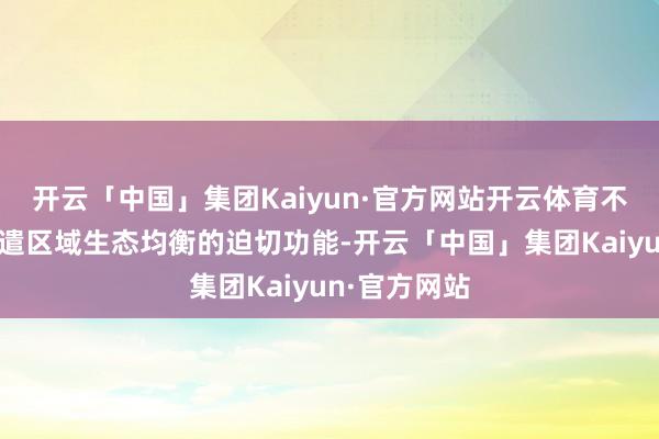 开云「中国」集团Kaiyun·官方网站开云体育不仅承担着调遣区域生态均衡的迫切功能-开云「中国」集团Kaiyun·官方网站