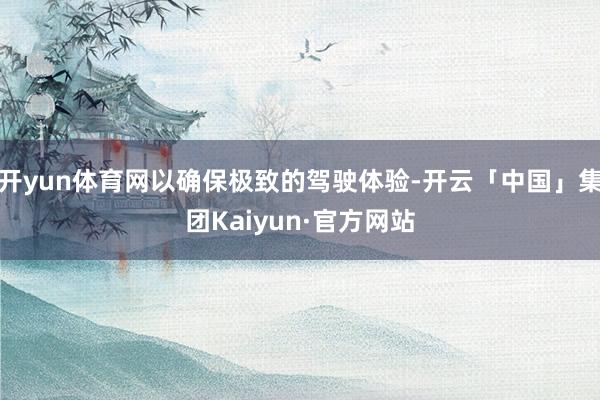 开yun体育网以确保极致的驾驶体验-开云「中国」集团Kaiyun·官方网站