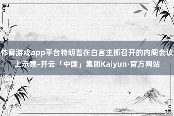 体育游戏app平台特朗普在白宫主抓召开的内阁会议上示意-开云「中国」集团Kaiyun·官方网站