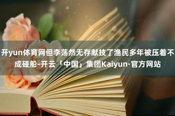 开yun体育网但李荡然无存献技了渔民多年被压着不成碰船-开云「中国」集团Kaiyun·官方网站