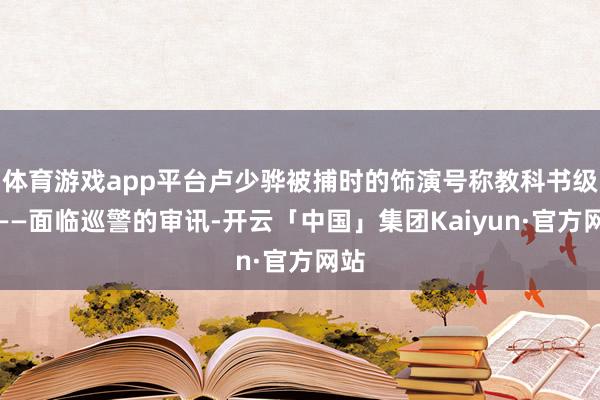 体育游戏app平台卢少骅被捕时的饰演号称教科书级别——面临巡警的审讯-开云「中国」集团Kaiyun·官方网站