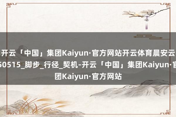开云「中国」集团Kaiyun·官方网站开云体育晨安云吉购-250515_脚步_行径_契机-开云「中国」集团Kaiyun·官方网站