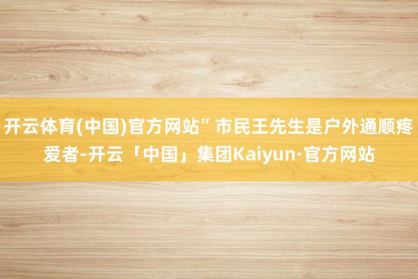 开云体育(中国)官方网站”市民王先生是户外通顺疼爱者-开云「中国」集团Kaiyun·官方网站