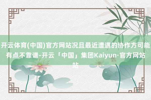 开云体育(中国)官方网站况且最近遭遇的协作方可能有点不靠谱-开云「中国」集团Kaiyun·官方网站