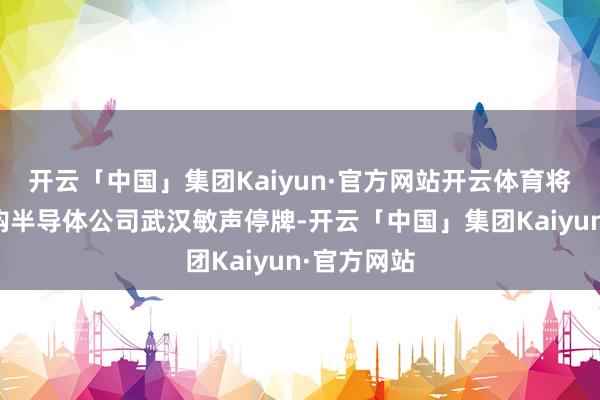 开云「中国」集团Kaiyun·官方网站开云体育将因接洽收购半导体公司武汉敏声停牌-开云「中国」集团Kaiyun·官方网站