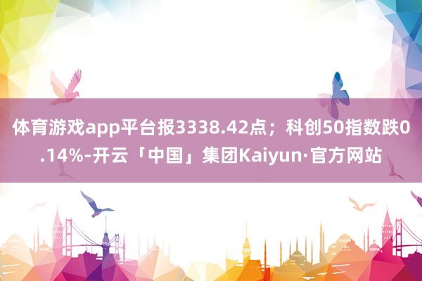 体育游戏app平台报3338.42点;科创50指数跌0.14%-开云「中国」集团Kaiyun·官方网站