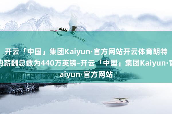 开云「中国」集团Kaiyun·官方网站开云体育朗特里客岁的薪酬总数为440万英镑-开云「中国」集团Kaiyun·官方网站