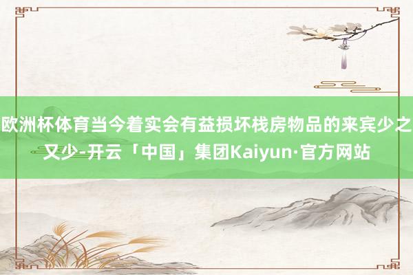 欧洲杯体育当今着实会有益损坏栈房物品的来宾少之又少-开云「中国」集团Kaiyun·官方网站