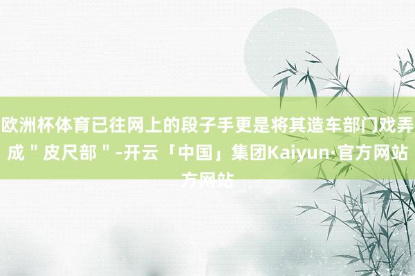 欧洲杯体育已往网上的段子手更是将其造车部门戏弄成"皮尺部"-开云「中国」集团Kaiyun·官方网站