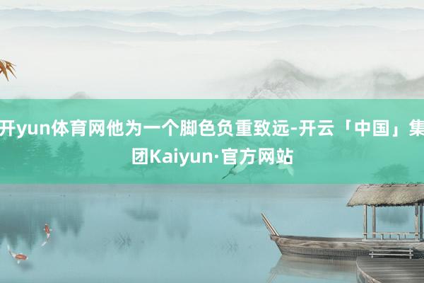 开yun体育网他为一个脚色负重致远-开云「中国」集团Kaiyun·官方网站