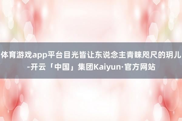 体育游戏app平台目光皆让东说念主青睐咫尺的玥儿-开云「中国」集团Kaiyun·官方网站