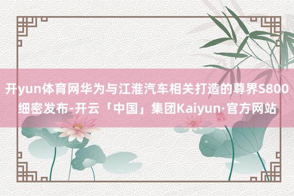 开yun体育网华为与江淮汽车相关打造的尊界S800细密发布-开云「中国」集团Kaiyun·官方网站