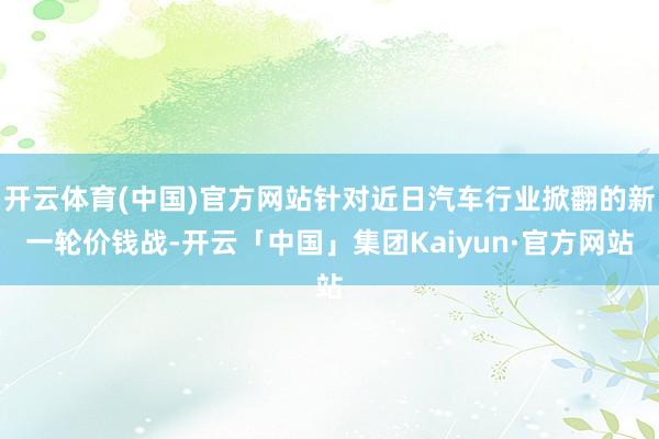 开云体育(中国)官方网站针对近日汽车行业掀翻的新一轮价钱战-开云「中国」集团Kaiyun·官方网站