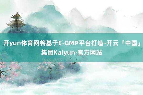 开yun体育网将基于E-GMP平台打造-开云「中国」集团Kaiyun·官方网站