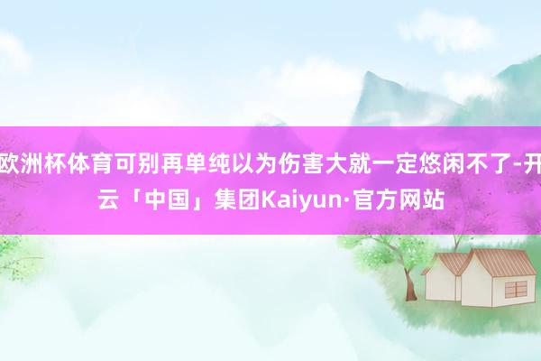 欧洲杯体育可别再单纯以为伤害大就一定悠闲不了-开云「中国」集团Kaiyun·官方网站