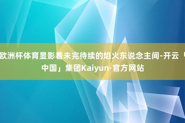 欧洲杯体育显影着未完待续的焰火东说念主间-开云「中国」集团Kaiyun·官方网站