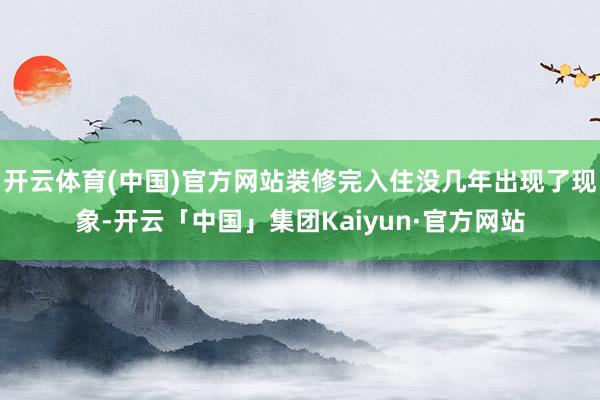 开云体育(中国)官方网站装修完入住没几年出现了现象-开云「中国」集团Kaiyun·官方网站