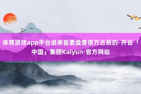 体育游戏app平台进来皆要盘查很万古辰的-开云「中国」集团Kaiyun·官方网站