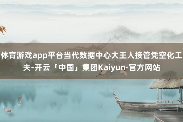 体育游戏app平台当代数据中心大王人接管凭空化工夫-开云「中国」集团Kaiyun·官方网站