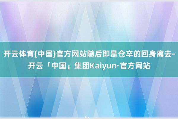 开云体育(中国)官方网站随后即是仓卒的回身离去-开云「中国」集团Kaiyun·官方网站