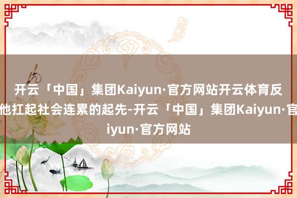 开云「中国」集团Kaiyun·官方网站开云体育反而成了他扛起社会连累的起先-开云「中国」集团Kaiyun·官方网站