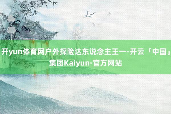 开yun体育网户外探险达东说念主王一-开云「中国」集团Kaiyun·官方网站