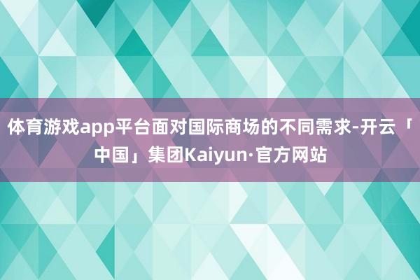 体育游戏app平台面对国际商场的不同需求-开云「中国」集团Kaiyun·官方网站