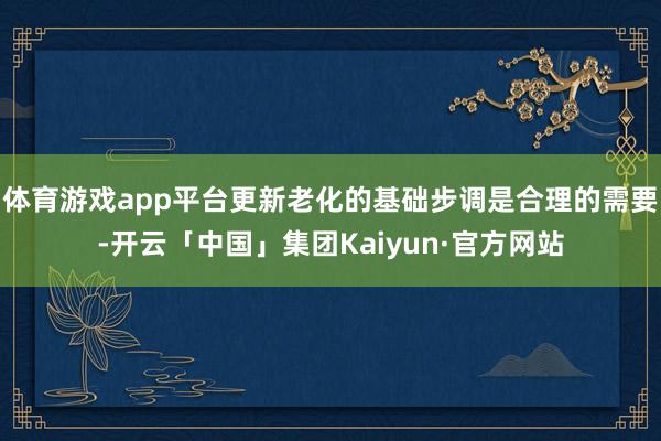体育游戏app平台更新老化的基础步调是合理的需要-开云「中国」集团Kaiyun·官方网站