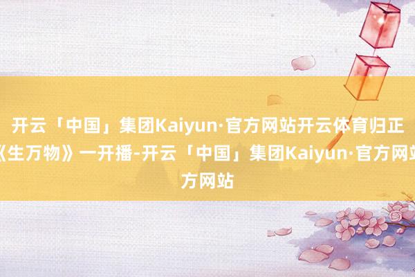 开云「中国」集团Kaiyun·官方网站开云体育归正《生万物》一开播-开云「中国」集团Kaiyun·官方网站