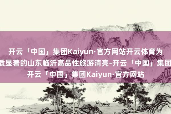 开云「中国」集团Kaiyun·官方网站开云体育为您全心呈现5条特质显著的山东临沂高品性旅游清亮-开云「中国」集团Kaiyun·官方网站