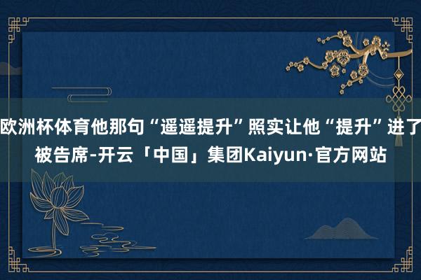 欧洲杯体育他那句“遥遥提升”照实让他“提升”进了被告席-开云「中国」集团Kaiyun·官方网站