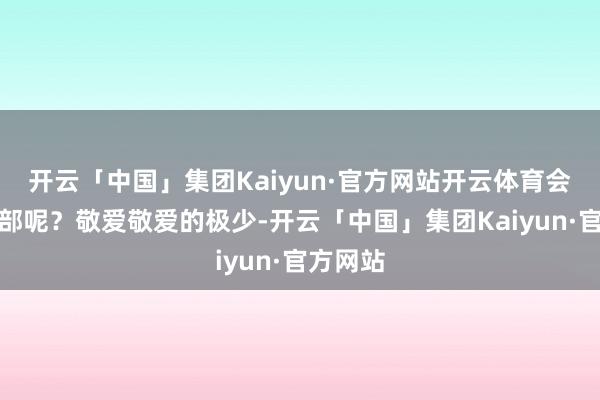 开云「中国」集团Kaiyun·官方网站开云体育会是哪一部呢?敬爱敬爱的极少-开云「中国」集团Kaiyun·官方网站