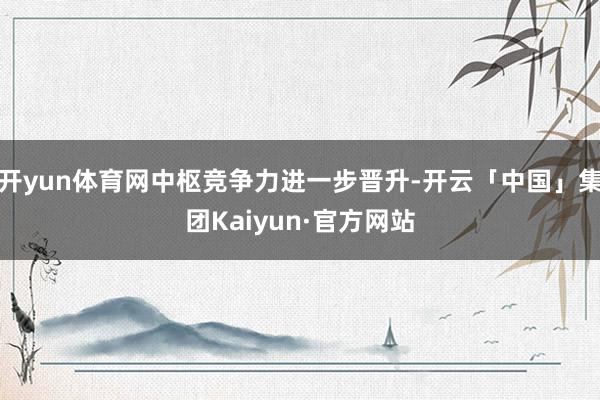 开yun体育网中枢竞争力进一步晋升-开云「中国」集团Kaiyun·官方网站