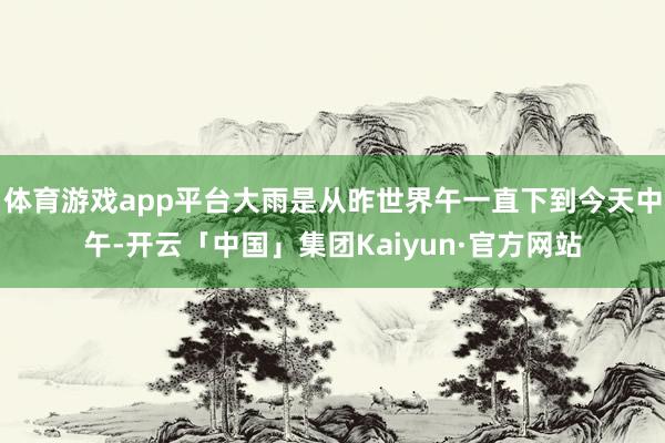 体育游戏app平台大雨是从昨世界午一直下到今天中午-开云「中国」集团Kaiyun·官方网站