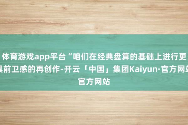 体育游戏app平台“咱们在经典盘算的基础上进行更具前卫感的再创作-开云「中国」集团Kaiyun·官方网站