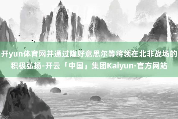 开yun体育网并通过隆好意思尔等将领在北非战场的积极弘扬-开云「中国」集团Kaiyun·官方网站
