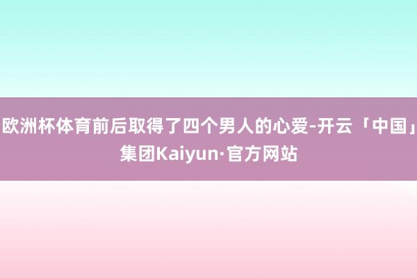欧洲杯体育前后取得了四个男人的心爱-开云「中国」集团Kaiyun·官方网站