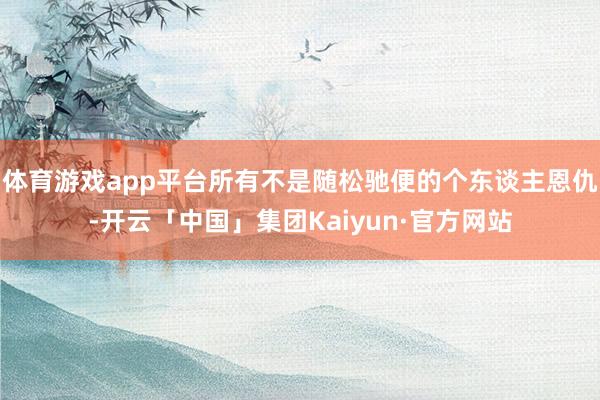 体育游戏app平台所有不是随松驰便的个东谈主恩仇-开云「中国」集团Kaiyun·官方网站