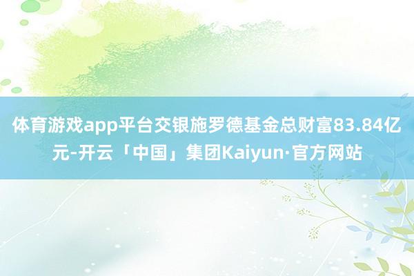 体育游戏app平台交银施罗德基金总财富83.84亿元-开云「中国」集团Kaiyun·官方网站