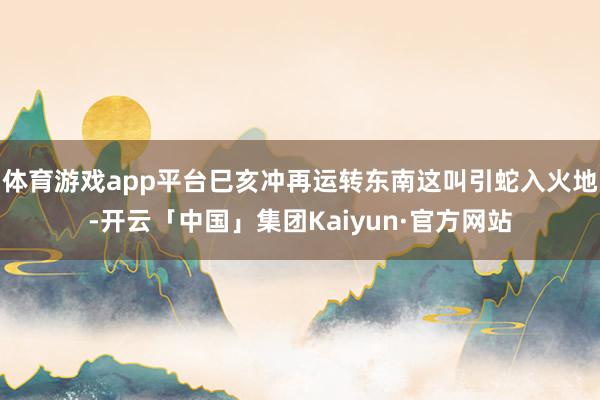 体育游戏app平台巳亥冲再运转东南这叫引蛇入火地-开云「中国」集团Kaiyun·官方网站