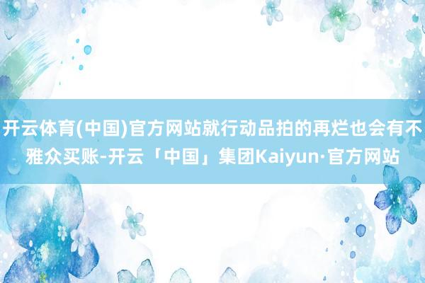 开云体育(中国)官方网站就行动品拍的再烂也会有不雅众买账-开云「中国」集团Kaiyun·官方网站