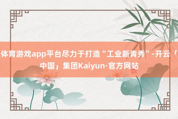 体育游戏app平台尽力于打造“工业新青秀”-开云「中国」集团Kaiyun·官方网站
