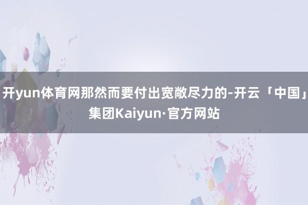开yun体育网那然而要付出宽敞尽力的-开云「中国」集团Kaiyun·官方网站