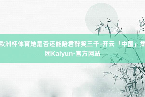 欧洲杯体育她是否还能陪君醉笑三千-开云「中国」集团Kaiyun·官方网站