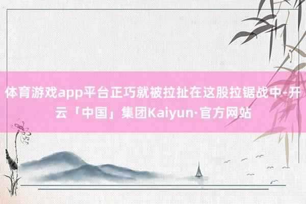 体育游戏app平台正巧就被拉扯在这股拉锯战中-开云「中国」集团Kaiyun·官方网站