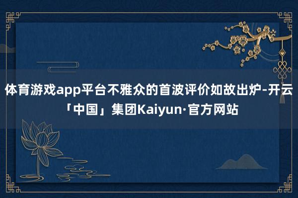 体育游戏app平台不雅众的首波评价如故出炉-开云「中国」集团Kaiyun·官方网站