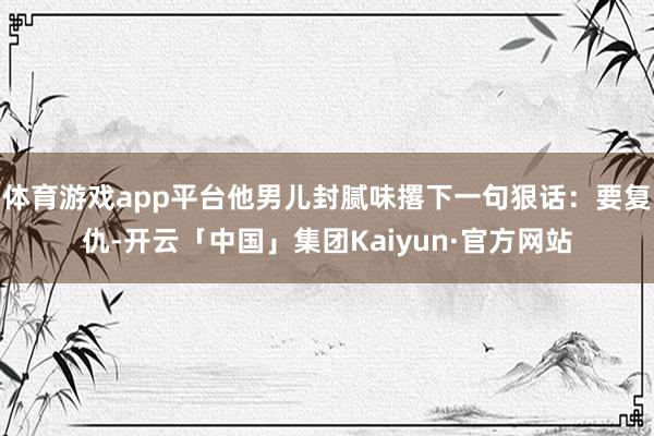 体育游戏app平台他男儿封腻味撂下一句狠话：要复仇-开云「中国」集团Kaiyun·官方网站